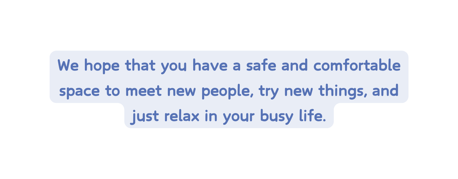 We hope that you have a safe and comfortable space to meet new people try new things and just relax in your busy life